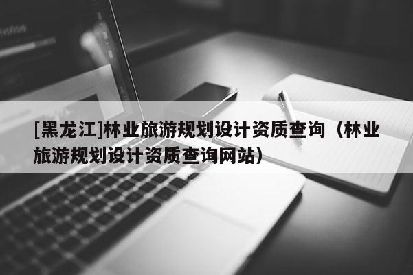 [黑龍江]林業旅游規劃設計資質查詢（林業旅游規劃設計資質查詢網站）