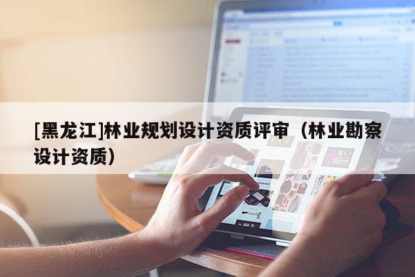 [黑龍江]林業(yè)規(guī)劃設(shè)計(jì)資質(zhì)評(píng)審（林業(yè)勘察設(shè)計(jì)資質(zhì)）