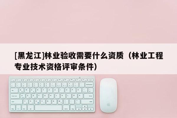 [黑龍江]林業驗收需要什么資質（林業工程專業技術資格評審條件）