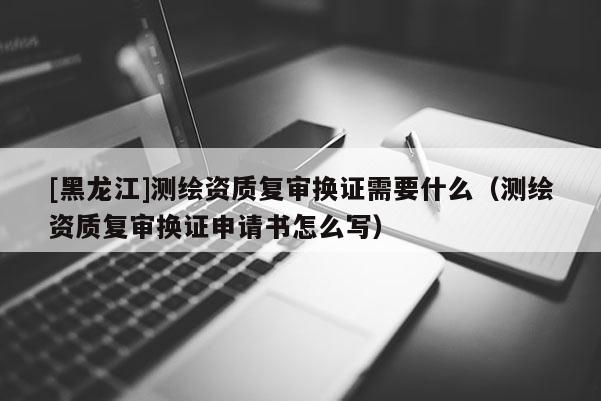 [黑龍江]測繪資質復審換證需要什么（測繪資質復審換證申請書怎么寫）