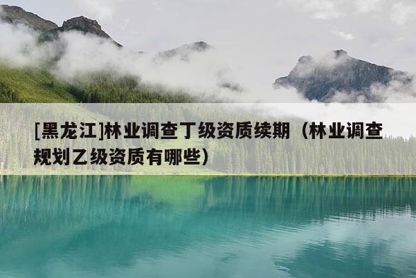 [黑龍江]林業(yè)調(diào)查丁級(jí)資質(zhì)續(xù)期（林業(yè)調(diào)查規(guī)劃乙級(jí)資質(zhì)有哪些）