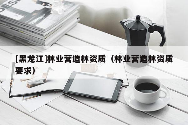 [黑龍江]林業營造林資質（林業營造林資質要求）