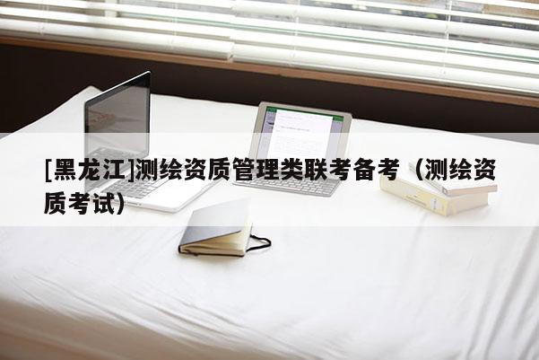 [黑龍江]測繪資質管理類聯考備考（測繪資質考試）