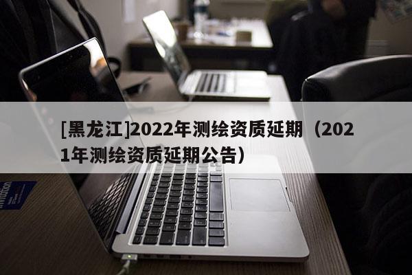 [黑龍江]2022年測繪資質延期（2021年測繪資質延期公告）