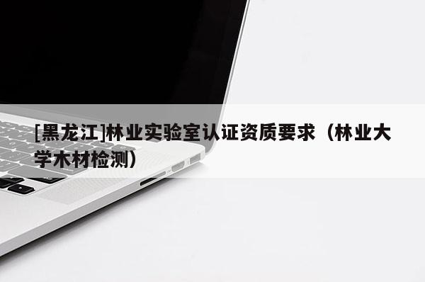 [黑龍江]林業實驗室認證資質要求（林業大學木材檢測）