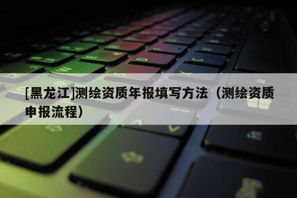 [黑龍江]測繪資質年報填寫方法（測繪資質申報流程）