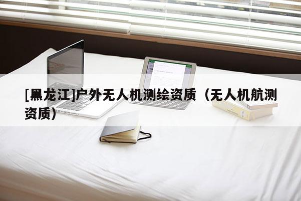 [黑龍江]戶外無人機測繪資質（無人機航測資質）