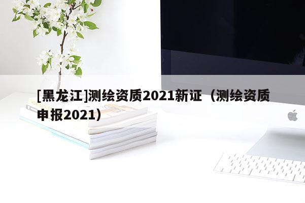 [黑龍江]測繪資質2021新證（測繪資質申報2021）