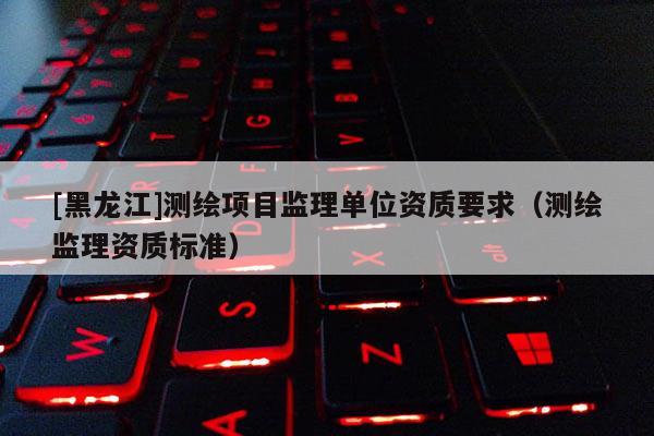 [黑龍江]測繪項目監理單位資質要求（測繪監理資質標準）