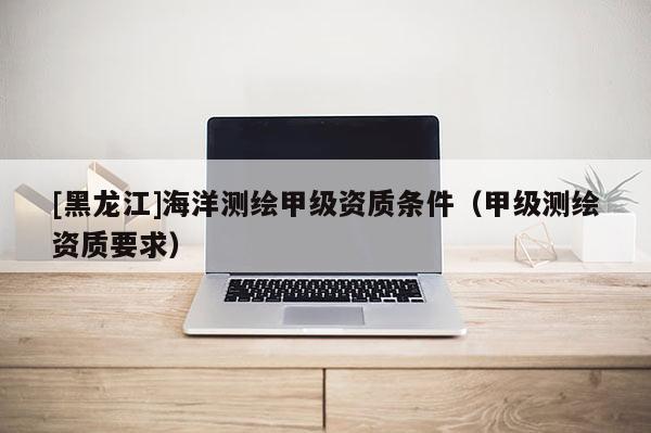 [黑龍江]海洋測(cè)繪甲級(jí)資質(zhì)條件（甲級(jí)測(cè)繪資質(zhì)要求）