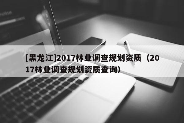 [黑龍江]2017林業調查規劃資質（2017林業調查規劃資質查詢）