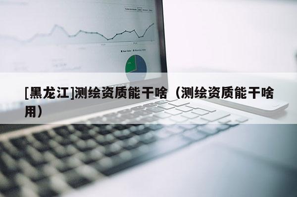 [黑龍江]測繪資質能干啥（測繪資質能干啥用）