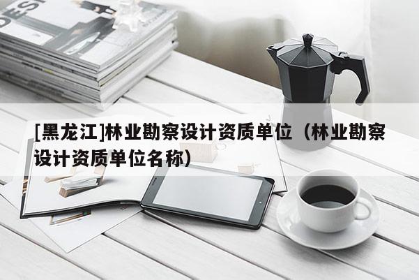 [黑龍江]林業勘察設計資質單位（林業勘察設計資質單位名稱）