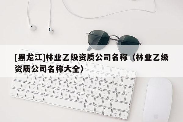 [黑龍江]林業(yè)乙級(jí)資質(zhì)公司名稱(chēng)（林業(yè)乙級(jí)資質(zhì)公司名稱(chēng)大全）