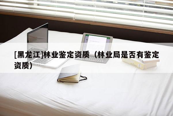 [黑龍江]林業鑒定資質（林業局是否有鑒定資質）