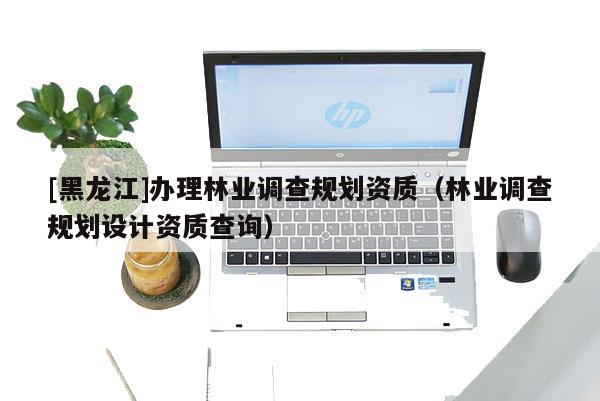 [黑龍江]辦理林業(yè)調(diào)查規(guī)劃資質(zhì)（林業(yè)調(diào)查規(guī)劃設(shè)計(jì)資質(zhì)查詢）