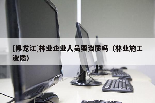[黑龍江]林業(yè)企業(yè)人員要資質(zhì)嗎（林業(yè)施工資質(zhì)）