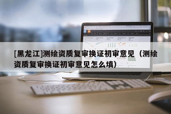 [黑龍江]測繪資質復審換證初審意見（測繪資質復審換證初審意見怎么填）