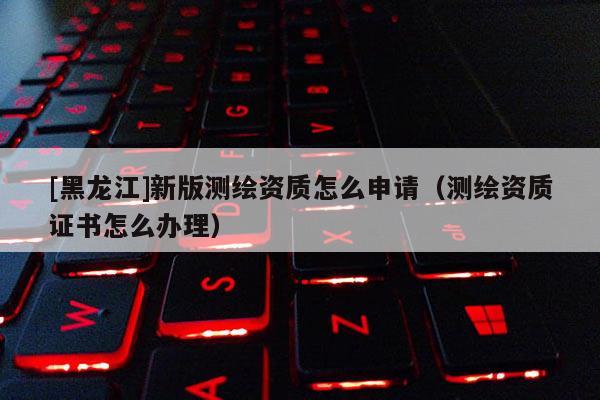 [黑龍江]新版測繪資質怎么申請（測繪資質證書怎么辦理）