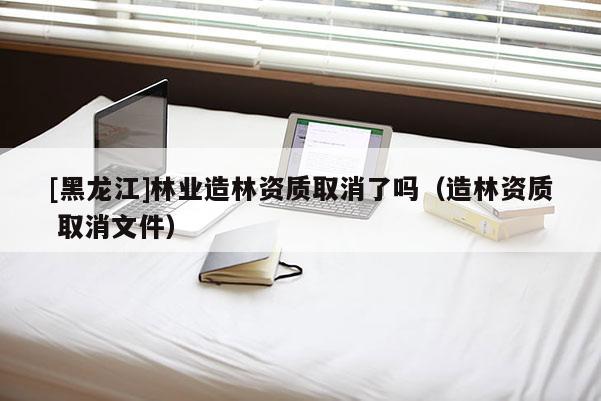 [黑龍江]林業(yè)造林資質取消了嗎（造林資質 取消文件）