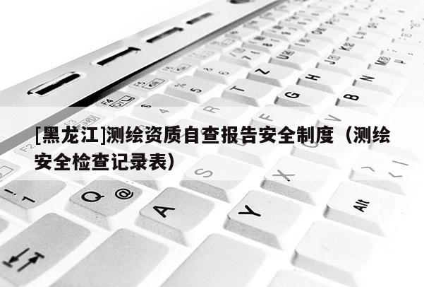 [黑龍江]測繪資質自查報告安全制度（測繪安全檢查記錄表）