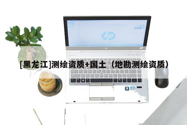 [黑龍江]測(cè)繪資質(zhì)+國土（地勘測(cè)繪資質(zhì)）