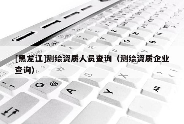 [黑龍江]測繪資質人員查詢（測繪資質企業查詢）