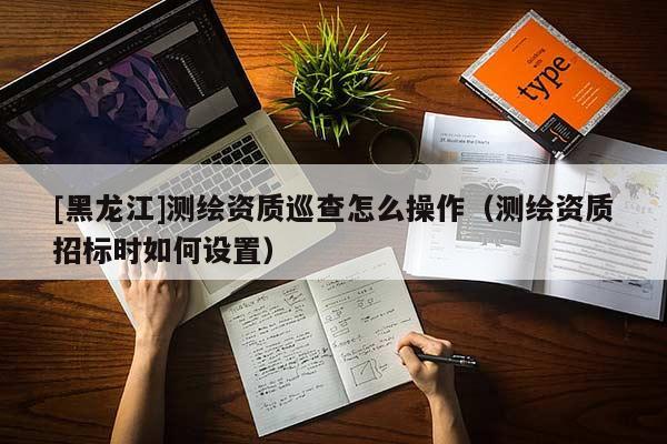 [黑龍江]測繪資質巡查怎么操作（測繪資質招標時如何設置）