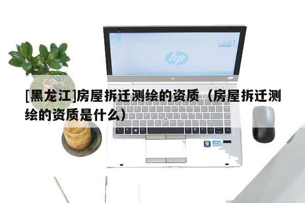 [黑龍江]房屋拆遷測繪的資質(zhì)（房屋拆遷測繪的資質(zhì)是什么）