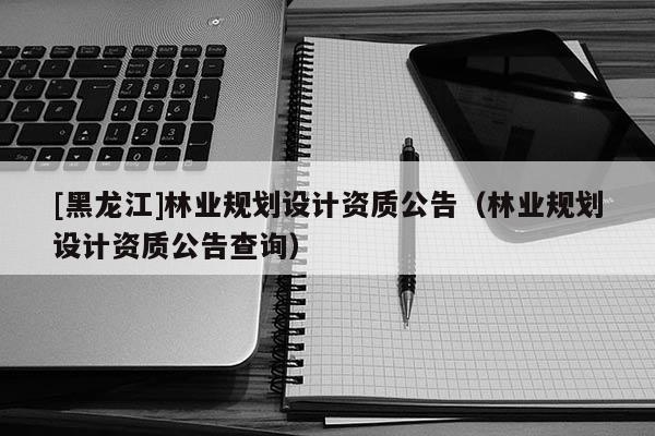 [黑龍江]林業規劃設計資質公告（林業規劃設計資質公告查詢）