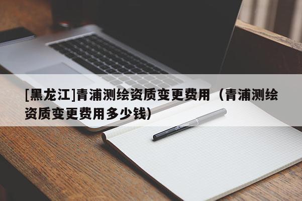 [黑龍江]青浦測繪資質變更費用（青浦測繪資質變更費用多少錢）