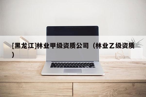 [黑龍江]林業甲級資質公司（林業乙級資質）