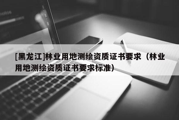 [黑龍江]林業(yè)用地測(cè)繪資質(zhì)證書要求（林業(yè)用地測(cè)繪資質(zhì)證書要求標(biāo)準(zhǔn)）