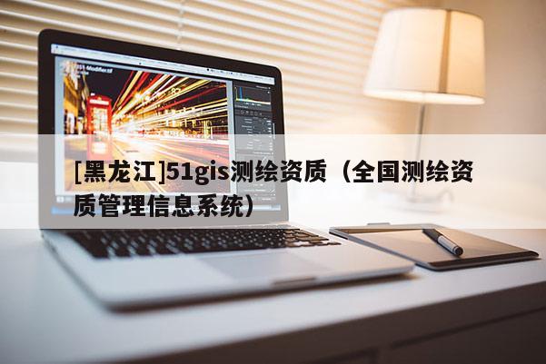 [黑龍江]51gis測繪資質（全國測繪資質管理信息系統）