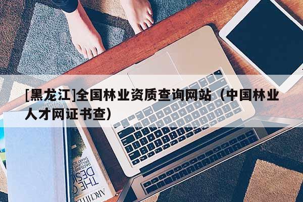 [黑龍江]全國(guó)林業(yè)資質(zhì)查詢網(wǎng)站（中國(guó)林業(yè)人才網(wǎng)證書(shū)查）