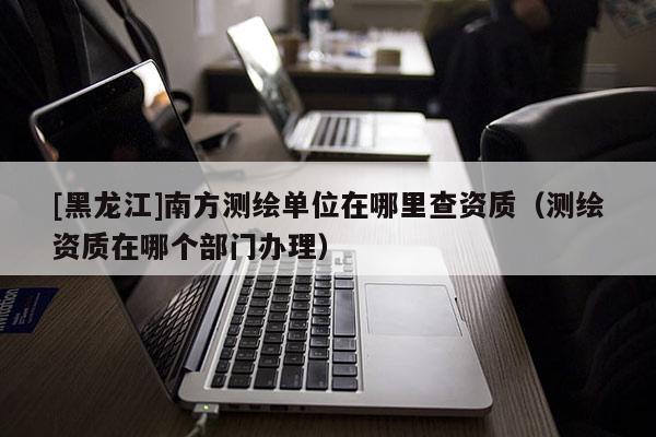 [黑龍江]南方測繪單位在哪里查資質（測繪資質在哪個部門辦理）
