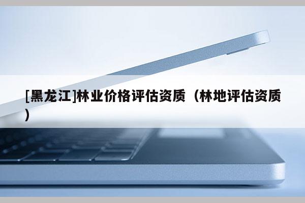 [黑龍江]林業(yè)價格評估資質（林地評估資質）