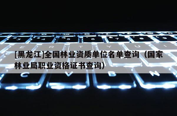 [黑龍江]全國林業(yè)資質(zhì)單位名單查詢（國家林業(yè)局職業(yè)資格證書查詢）