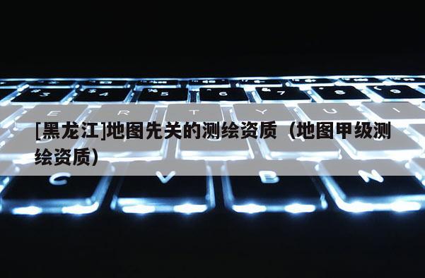 [黑龍江]地圖先關的測繪資質（地圖甲級測繪資質）