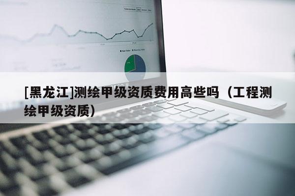 [黑龍江]測(cè)繪甲級(jí)資質(zhì)費(fèi)用高些嗎（工程測(cè)繪甲級(jí)資質(zhì)）