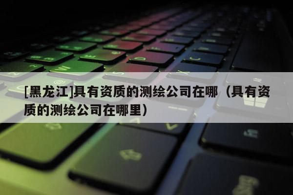 [黑龍江]具有資質的測繪公司在哪（具有資質的測繪公司在哪里）