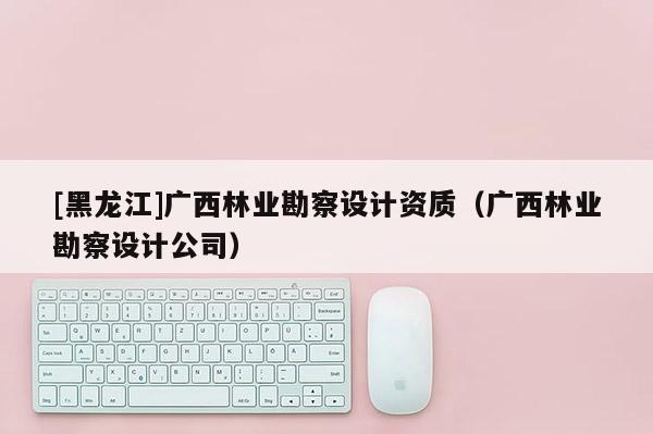 [黑龍江]廣西林業勘察設計資質（廣西林業勘察設計公司）