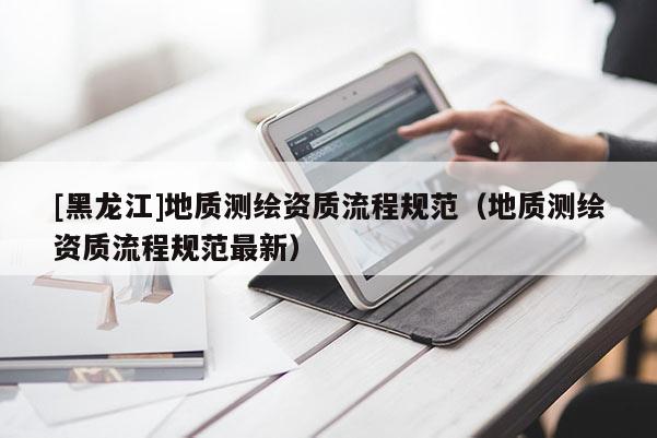 [黑龍江]地質測繪資質流程規范（地質測繪資質流程規范最新）