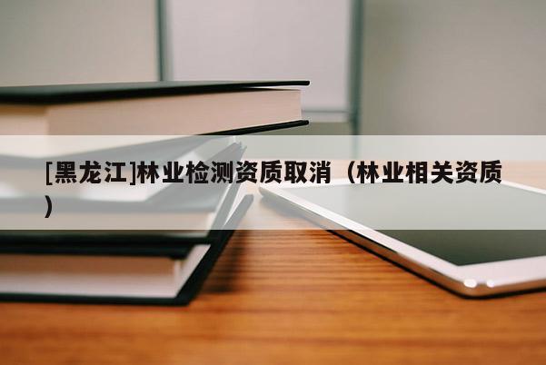 [黑龍江]林業檢測資質取消（林業相關資質）