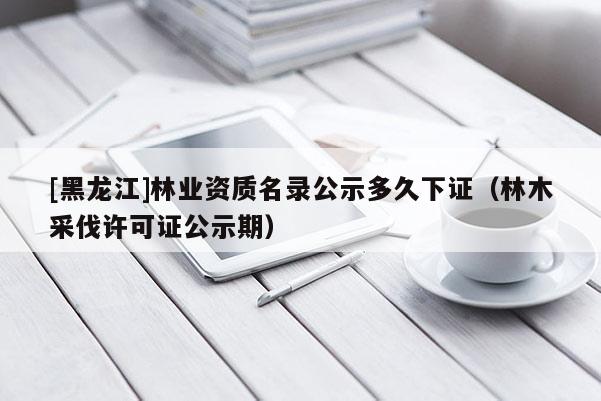 [黑龍江]林業資質名錄公示多久下證（林木采伐許可證公示期）