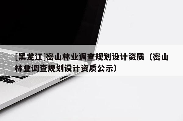 [黑龍江]密山林業調查規劃設計資質（密山林業調查規劃設計資質公示）