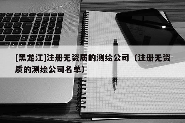 [黑龍江]注冊無資質的測繪公司（注冊無資質的測繪公司名單）