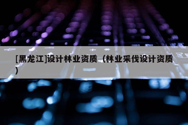 [黑龍江]設計林業資質（林業采伐設計資質）