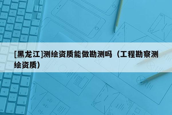 [黑龍江]測(cè)繪資質(zhì)能做勘測(cè)嗎（工程勘察測(cè)繪資質(zhì)）