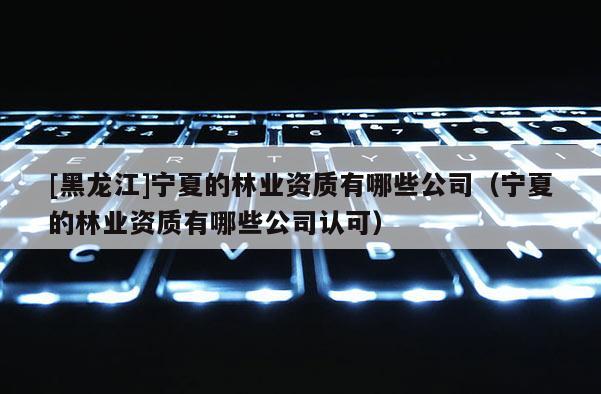 [黑龍江]寧夏的林業資質有哪些公司（寧夏的林業資質有哪些公司認可）
